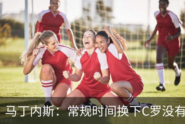 马丁内斯：常规时间换下C罗没有意义，我将带着感激和骄傲离开
