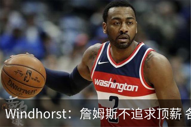 Windhorst：詹姆斯不追求顶薪 各队无需清理空间而该去完善阵容